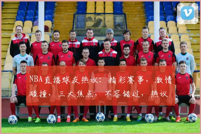 NBA直播球友热议：精彩赛事，激情碰撞，三大焦点，不容错过，热议不断