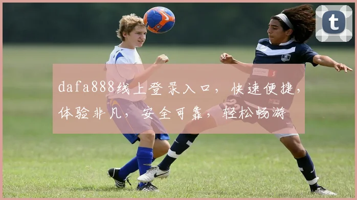 dafa888线上登录入口，快速便捷，体验非凡，安全可靠，轻松畅游