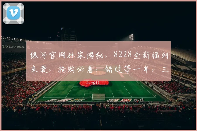 银河官网独家揭秘，8228全新福利来袭，抢购必看，错过等一年，三个惊喜大放送