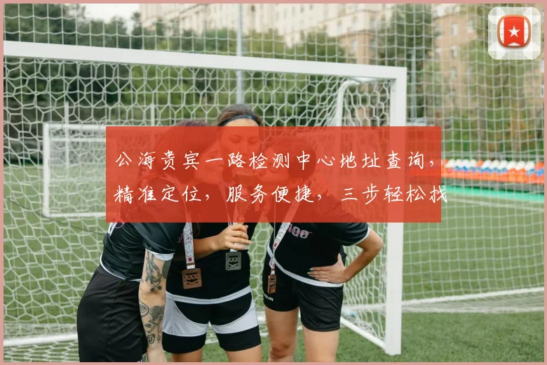 公海贵宾一路检测中心地址查询，精准定位，服务便捷，三步轻松找到