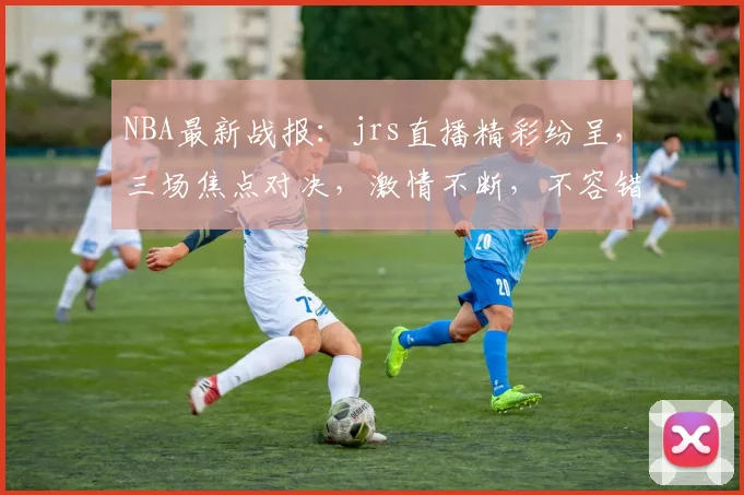 NBA最新战报：jrs直播精彩纷呈，三场焦点对决，激情不断，不容错过