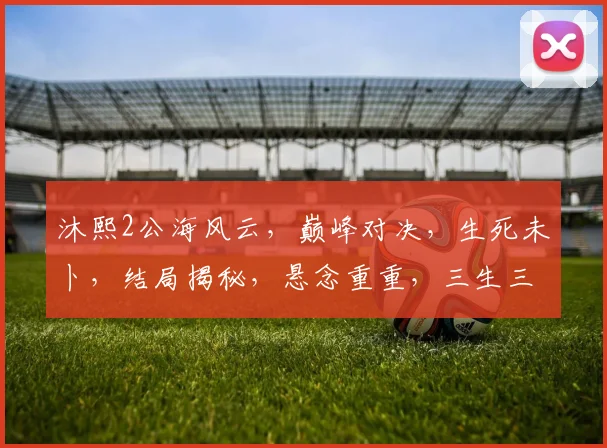沐熙2公海风云，巅峰对决，生死未卜，结局揭秘，悬念重重，三生三世，共赴天涯。