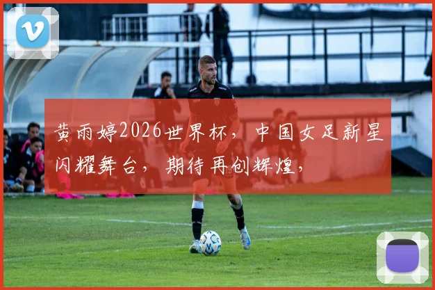 黄雨婷2026世界杯，中国女足新星闪耀舞台，期待再创辉煌，